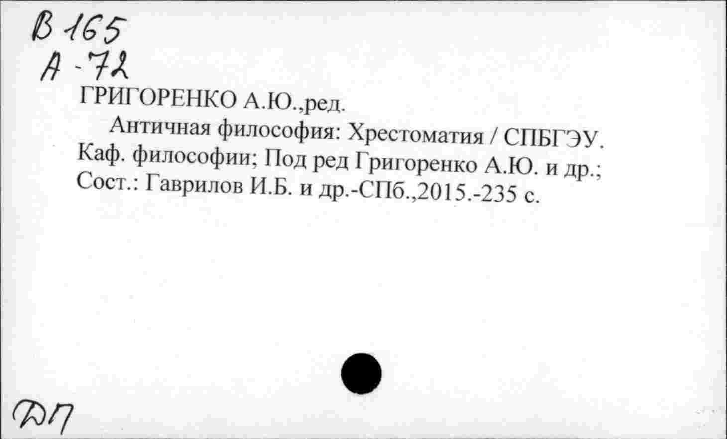 ﻿л ■'К
ГРИГОРЕНКО А.Ю.,ред.
Античная философия: Хрестоматия / СПБГЭУ Каф. философии; Под ред Григоренко А.Ю. и др.; Сост.; Гаврилов И.Б. и др.-СПб.,2015.-235 с.
